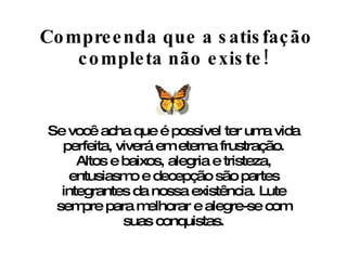 Compreenda que a satisfação completa não existe! Se você acha que é possível ter uma vida perfeita, viverá em eterna frustração. Altos e baixos, alegria e tristeza, entusiasmo e decepção são partes integrantes da nossa existência. Lute sempre para melhorar e alegre-se com suas conquistas. 