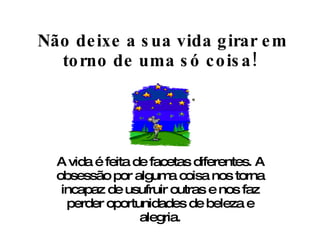   Não deixe a sua vida girar em torno de uma só coisa! A vida é feita de facetas diferentes. A obsessão por alguma coisa nos torna incapaz de usufruir outras e nos faz perder oportunidades de beleza e alegria. 