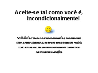 Aceite-se tal como você é, incondicionalmente! Você não é do tamanho da sua conta bancária, do bairro onde mora, da roupa que usa ou do tipo de trabalho que faz. Você é, como todo mundo, uma mistura extremamente completa de capacidades e limitações. 