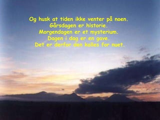 Og husk at tiden ikke venter på noen.  Gårsdagen er historie.  Morgendagen er et mysterium.  Dagen i dag er en gave.  Det er derfor den kalles for nuet. 