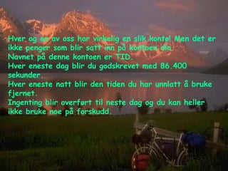 Hver og en av oss har virkelig en slik konto! Men det er ikke penger som blir satt inn på kontoen din.  Navnet på denne kontoen er TID.  Hver eneste dag blir du godskrevet med 86.400 sekunder.  Hver eneste natt blir den tiden du har unnlatt å bruke fjernet.  Ingenting blir overført til neste dag og du kan heller ikke bruke noe på forskudd. 