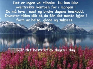 Det er ingen vei tilbake. Du kan ikke overtrekke kontoen for i morgen ! Du må leve i nuet og bruke dagens innskudd.  Invester tiden slik at du får det meste igjen i form av helse, glede og suksess.  Tiden går. Gjør det beste ut av dagen i dag 