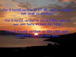 For å forstå verdien av ET ÅR, spør en student som strøk til eksamen ! For å forstå verdien av EN MÅNED, spør en mor som fødte et barn for tidlig. For å forstå verdien av EN UKE spør redaktøren av en uke avis. 