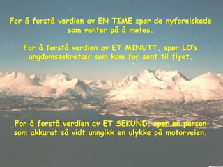 For å forstå verdien av EN TIME spør de nyforelskede som venter på å møtes. For å forstå verdien av ET MINUTT, spør LO’s ungdomssekretær som kom for sent til flyet. For å forstå verdien av ET SEKUND, spør en person som akkurat så vidt unngikk en ulykke på motorveien. 