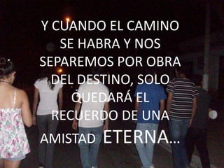 Y CUANDO EL CAMINO
   SE HABRA Y NOS
SEPAREMOS POR OBRA
  DEL DESTINO, SOLO
     QUEDARÁ EL
  RECUERDO DE UNA
AMISTAD   ETERNA…
 
