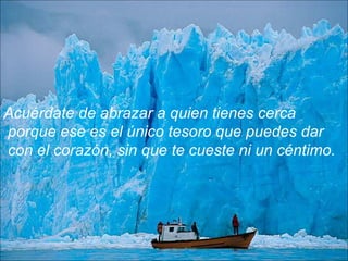 Acuérdate de abrazar a quien tienes cerca
porque ese es el único tesoro que puedes dar
con el corazón, sin que te cueste ni un céntimo.
 