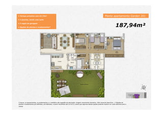 Planta apartamento Garden 201
187,94m²
• Terraço privativo com 67,73m²
• 4 quartos, sendo uma suíte
• 3 vagas de garagem
• Opções de plantas e acabamentos*
O layout, os equipamentos, os acabamentos e o mobiliário são sugestão de decoração. Imagem meramente ilustrativa. Vide memorial descritivo. (*)Opções de
plantas e acabamentos pré definidos, pré definidos, a serem escolhidos até 31/12/13, sendo que algumas dessas opções poderão implicar em custo adicional para o
cliente.
 