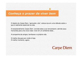 O ideário do Carpe Diem, “aproveite o dia”, coloca-nos em uma reflexão sobre o
que é realmente essencial na vida.
O empreendimento Carpe Diem convida todos a se reinventarem, abrindo seus
horizontes para uma nova visão: viver em um ambiente ideal...
A companhia de amigos, familiares e a própria vida.
O melhor dia para ser vivido é hoje;
O melhor momento, agora.
Conheça o prazer de viver bem
 