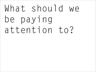 What should we
be paying
attention to?
 