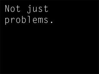 Not just
problems.
 