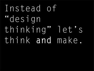 Instead of
“design
thinking” let’s
think and make.
 