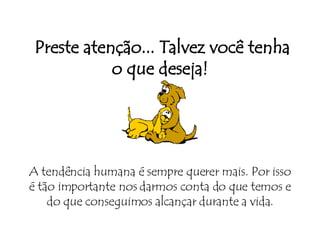   Preste atenção... Talvez você tenha o que deseja! A tendência humana é sempre querer mais. Por isso é tão importante nos darmos conta do que temos e do que conseguimos alcançar durante a vida. 