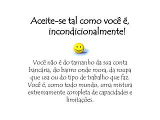 Aceite-se tal como você é, incondicionalmente! Você não é do tamanho da sua conta bancária, do bairro onde mora, da roupa que usa ou do tipo de trabalho que faz. Você é, como todo mundo, uma mistura extremamente completa de capacidades e limitações. 