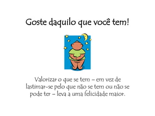 Goste daquilo que você tem! Valorizar o que se tem – em vez de lastimar-se pelo que não se tem ou não se pode ter – leva a uma felicidade maior. 