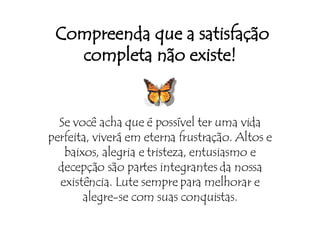 Compreenda que a satisfação completa não existe! Se você acha que é possível ter uma vida perfeita, viverá em eterna frustração. Altos e baixos, alegria e tristeza, entusiasmo e decepção são partes integrantes da nossa existência. Lute sempre para melhorar e alegre-se com suas conquistas. 