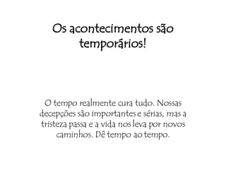 Os acontecimentos são temporários! O tempo realmente cura tudo. Nossas decepções são importantes e sérias, mas a tristeza passa e a vida nos leva por novos caminhos. Dê tempo ao tempo. 