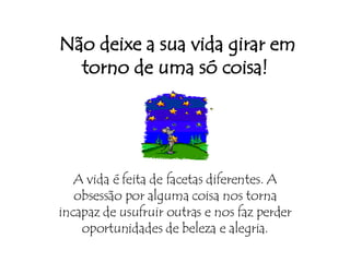   Não deixe a sua vida girar em torno de uma só coisa! A vida é feita de facetas diferentes. A obsessão por alguma coisa nos torna incapaz de usufruir outras e nos faz perder oportunidades de beleza e alegria. 