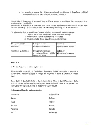 c. Les paraules de més de dues síl·labes accentuen la penúltima si és llarga (amare, dolore)
                i la antepenúltima si és breu (Hispania, consules, familia...)


-Una síl·laba és llarga quan té una vocal llarga o diftong, o quan va seguida de dues consonants (que
no siguen muta cum líquida).
-Una síl·laba és breu quan té una vocal breu, quan té una vocal seguida d’altra vocal (vocalis ante
vocalem corripitur) o perquè la seua vocal està a final de paraula seguida d’una consonant.

Per saber quina és la síl·laba tònica d’una paraula hem de seguir els següents passos:
                  1. Separar les paraules en síl·labes, sense oblidar els diftongs.
                  2. Classificar-les segons el seu nombre de síl·labes.
                  3. Situar la síl·laba tònica seguint les següents normes:

Si les paraules són               El colp de veu cau               Exemples
Bisíl·labes                       En la penúltima síl·laba         Poe-nam ro-sa, vi-rum

Trisíl·labes i polisíl·labes      En la penúltima (llarga) Os-ten-dit
                                  o antepenúltima síl·laba Me-mo-rem Sa-tur-ni-a
                                  (penúltima breu)


PRÀCTICA:

1.- Practica llegint en veu alta el següent text:

Rōma in Italiā est. Italia in Eurōpā est. Graecia in Eurōpā est. Italia et Graecia in
Eurōpā sunt. Hispānia quoque in Eurōpā est. Hispānia et Italia et Graecia in Eurōpā
sunt.

Estne Gallia in Eurōpā? Gallia in Eurōpā est. Estne Rōma in Galliā? Rōma in Gallia
non est. Ubi est Rōma? Rōma est in Italiā . Ubi est Italia ? Italia in Eurōpā est. Ubi
sunt Gallia et Hispānia? Gallia et Hispānia in Eurōpā sunt.

2.- Separa en síl·labes les següents paraules:

Galliatuus                                              Appellantur
Saevae                                                  Belgae
Tuus                                                    Troiae
Audacia                                                 Aliam
Patientia                                               Iactabit
Ille                                                    effrenata




                                                                                                      7
 