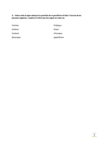 3.- Indica amb el signe adequat la quantitat de la penúltima síl·laba i l’accent de les
paraules següents, i explica el criteri que has seguit en cada cas:


Tertiam                                             Profugus
Catilina                                            Etiam
Incolunt                                            Virumque
Quousque                                            appellantur




                                                                                          8
 