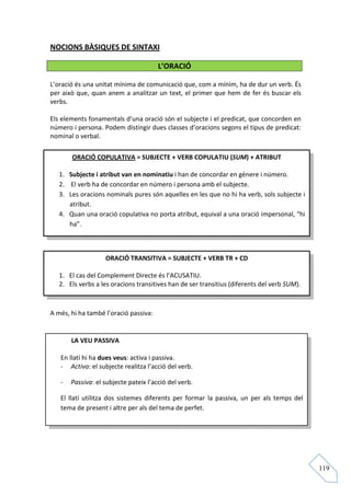 NOCIONS BÀSIQUES DE SINTAXI

                                       L’ORACIÓ

L’oració és una unitat mínima de comunicació que, com a mínim, ha de dur un verb. És
per això que, quan anem a analitzar un text, el primer que hem de fer és buscar els
verbs.

Els elements fonamentals d’una oració són el subjecte i el predicat, que concorden en
número i persona. Podem distingir dues classes d’oracions segons el tipus de predicat:
nominal o verbal.

       ORACIÓ COPULATIVA = SUBJECTE + VERB COPULATIU (SUM) + ATRIBUT

   1. Subjecte i atribut van en nominatiu i han de concordar en gènere i número.
   2. El verb ha de concordar en número i persona amb el subjecte.
   3. Les oracions nominals pures són aquelles en les que no hi ha verb, sols subjecte i
      atribut.
   4. Quan una oració copulativa no porta atribut, equival a una oració impersonal, “hi
      ha”.



                   ORACIÓ TRANSITIVA = SUBJECTE + VERB TR + CD

   1. El cas del Complement Directe és l’ACUSATIU.
   2. Els verbs a les oracions transitives han de ser transitius (diferents del verb SUM).



A més, hi ha també l’oració passiva:


       LA VEU PASSIVA

   En llatí hi ha dues veus: activa i passiva.
   - Activa: el subjecte realitza l’acció del verb.

   -   Passiva: el subjecte pateix l’acció del verb.

   El llatí utilitza dos sistemes diferents per formar la passiva, un per als temps del
   tema de present i altre per als del tema de perfet.




                                                                                             119
 