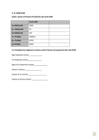 5. EL VERB SUM
Copia i apren el Present d’Indicatiu del verb SUM.

                     Verb SUM
1a SINGULAR          SUM
2a SINGULAR          ES
3a SINGULAR          EST
1a PLURAL            SUMUS
2a PLURAL            ESTIS
3a PLURAL            SUNT

5.1 Completa les següents oracions amb la forma corresponent del verb SUM.

Ego Hispaniae incola _____________.

Tu Hispaniae incola______________.

Ego et tu Hispaniae incolae _____________.

Caesar romanus ________________.

Caesar et tu romani __________________.

Caesar et Cicero romani ________________.




                                                                             13
 