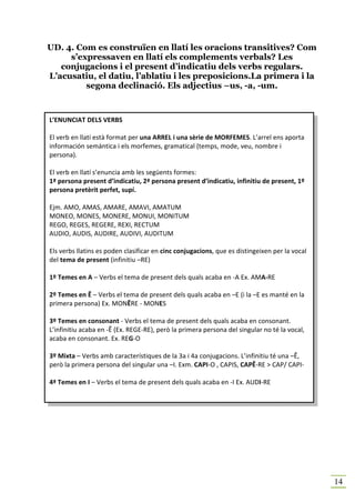 UD. 4. Com es construïen en llatí les oracions transitives? Com
     s’expressaven en llatí els complements verbals? Les
   conjugacions i el present d’indicatiu dels verbs regulars.
L’acusatiu, el datiu, l’ablatiu i les preposicions.La primera i la
         segona declinació. Els adjectius –us, -a, -um.



L’ENUNCIAT DELS VERBS

El verb en llatí està format per una ARREL i una sèrie de MORFEMES. L’arrel ens aporta
información semántica i els morfemes, gramatical (temps, mode, veu, nombre i
persona).

El verb en llatí s’enuncia amb les següents formes:
1ª persona present d’indicatiu, 2ª persona present d’indicatiu, infinitiu de present, 1º
persona pretèrit perfet, supí.

Ejm. AMO, AMAS, AMARE, AMAVI, AMATUM
MONEO, MONES, MONERE, MONUI, MONITUM
REGO, REGES, REGERE, REXI, RECTUM
AUDIO, AUDIS, AUDIRE, AUDIVI, AUDITUM

Els verbs llatins es poden clasificar en cinc conjugacions, que es distingeixen per la vocal
del tema de present (infinitiu –RE)

1º Temes en A – Verbs el tema de present dels quals acaba en -A Ex. AMA-RE

2º Temes en Ē – Verbs el tema de present dels quals acaba en –E (i la –E es manté en la
primera persona) Ex. MONĒRE - MONES

3º Temes en consonant - Verbs el tema de present dels quals acaba en consonant.
L’infinitiu acaba en -Ĕ (Ex. REGE-RE), però la primera persona del singular no té la vocal,
acaba en consonant. Ex. REG-O

3º Mixta – Verbs amb característiques de la 3a i 4a conjugacions. L’infinitiu té una –Ĕ,
però la primera persona del singular una –I. Exm. CAPI-O , CAPIS, CAPĔ-RE > CAP/ CAPI-

4ª Temes en I – Verbs el tema de present dels quals acaba en -I Ex. AUDI-RE




                                                                                               14
 