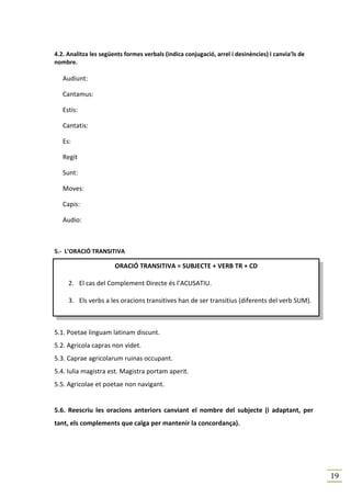 4.2. Analitza les següents formes verbals (indica conjugació, arrel i desinències) i canvia’ls de
nombre.

   Audiunt:

   Cantamus:

   Estis:

   Cantatis:

   Es:

   Regit

   Sunt:

   Moves:

   Capis:

   Audio:



5.- L’ORACIÓ TRANSITIVA

                       ORACIÓ TRANSITIVA = SUBJECTE + VERB TR + CD

     2. El cas del Complement Directe és l’ACUSATIU.

     3. Els verbs a les oracions transitives han de ser transitius (diferents del verb SUM).



5.1. Poetae linguam latinam discunt.
5.2. Agricola capras non videt.
5.3. Caprae agricolarum ruinas occupant.
5.4. Iulia magistra est. Magistra portam aperit.
5.5. Agricolae et poetae non navigant.


5.6. Reescriu les oracions anteriors canviant el nombre del subjecte (i adaptant, per
tant, els complements que calga per mantenir la concordança).




                                                                                                    19
 