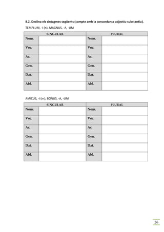 8.2. Declina els sintagmes següents (compte amb la concordança adjectiu-substantiu).
TEMPLUM, -I (n), MAGNUS, -A, -UM
              SINGULAR                                      PLURAL
Nom.                                        Nom.

Voc.                                        Voc.

Ac.                                         Ac.

Gen.                                        Gen.

Dat.                                        Dat.

Abl.                                        Abl.



AMICUS, -I (m); BONUS, -A, -UM
              SINGULAR                                      PLURAL
Nom.                                        Nom.

Voc.                                        Voc.

Ac.                                         Ac.

Gen.                                        Gen.

Dat.                                        Dat.

Abl.                                        Abl.




                                                                                       26
 