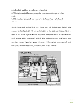 8.6. Alba, Latii oppidum, contra Romam bellum facit.

8.7. Mercurius, Maiae filius, deorum nuntius est; animas mortuorum ad inferos

ducit.
8.8. Llig el següent text sobre la casa romana. Tracta d’entendre el vocabulari pel
context:


In Italia multae villae multique horti sunt. In villa multi servi habitant, nam dominus villae

magnam familiam habet et in villa cum familia habitat. In villa habitat dominus cum liberis et

servis. In villa ostium magnum et ostium parvum est, nam villa duo ostia et parvas fenestras

habet. In villa atrium magnum est atque in atrio parvum impluvium aqua plenum. Villa

perystilum magnum et pulchrum quoque habet, nam in villis magna et pulchra peristyla sunt.

Sunt quoque in villa multa cubicula, ubi dominus, liberi et servi dormiunt.




                                                                                             28
 