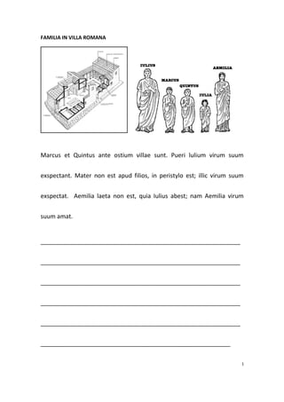 FAMILIA IN VILLA ROMANA




Marcus et Quintus ante ostium villae sunt. Pueri lulium virum suum


exspectant. Mater non est apud filios, in peristylo est; illic virum suum


exspectat. Aemilia laeta non est, quia Iulius abest; nam Aemilia virum


suum amat.


____________________________________________________________


____________________________________________________________


____________________________________________________________


____________________________________________________________


____________________________________________________________


_________________________________________________________


                                                                        I
 