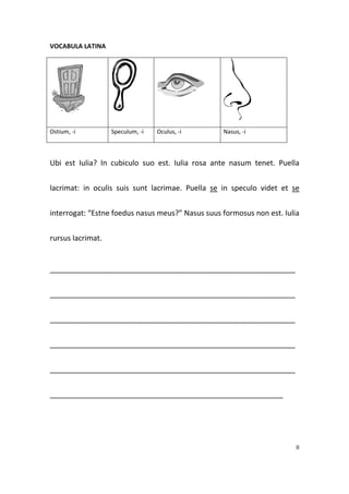 VOCABULA LATINA




Ostium, -i         Speculum, -i   Oculus, -i      Nasus, -i



Ubi est Iulia? In cubiculo suo est. Iulia rosa ante nasum tenet. Puella


lacrimat: in oculis suis sunt lacrimae. Puella se in speculo videt et se


interrogat: “Estne foedus nasus meus?” Nasus suus formosus non est. Iulia


rursus lacrimat.


____________________________________________________________


____________________________________________________________


____________________________________________________________


____________________________________________________________


____________________________________________________________


_________________________________________________________




                                                                        II
 
