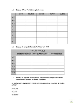 1.3.    Conjuga el Futur Perfet dels següents verbs:

            AMO            HABEO             REGO            CAPIO           AUDIO

1a S

2a S

3a S

1a

Pl

2a

Pl

3a

Pl


1.4.    Conjuga els temps del Tema de Perfet del verb SUM

                               SUM, ES, ESSE, FUI

         PRETÈRIT PERFET          PLUSQUAMPERFET              FUTUR PERFET

1a S

2a S

3a S

1a Pl

2a Pl

3a Pl


1.5.    Analitza les següents formes verbals, separa els seus compoenents i fes les
        corresponents persones en Present d’Indicatiu:

Ex. AMAVERANT: AMAV-ERA-T 3ª Pl. Pretèrit Plusquamperfet verb AMO (1ª Conj.) –
AMANT

DEDIMUS
DABATIS
TRADUCIT



                                                                                      44
 