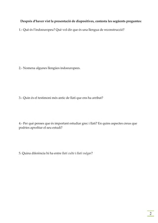Després d’haver vist la presentació de diapositives, contesta les següents preguntes:

1.- Què és l’indoeuropeu? Què vol dir que és una llengua de reconstrucció?




2.- Nomena algunes llengües indoeuropees.




3.- Quin és el testimoni més antic de llatí que ens ha arribat?




4.- Per què penses que és important estudiar grec i llatí? En quins aspectes creus que
podries aprofitar el seu estudi?




5. Quina diferència hi ha entre llatí culte i llatí vulgar?




                                                                                         2
 