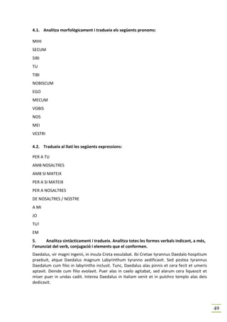 4.1. Analitza morfològicament i tradueix els següents pronoms:

MIHI
SECUM
SIBI
TU
TIBI
NOBISCUM
EGO
MECUM
VOBIS
NOS
MEI
VESTRI

4.2. Tradueix al llatí les següents expressions:

PER A TU
AMB NOSALTRES
AMB SI MATEIX
PER A SI MATEIX
PER A NOSALTRES
DE NOSALTRES / NOSTRE
A MI
JO
TU!
EM
5.     Analitza sintàcticament i tradueix. Analitza totes les formes verbals indicant, a més,
l’enunciat del verb, conjugació i elements que el conformen.
Daedalus, vir magni ingenii, in insula Creta exsulabat. Ibi Cretae tyrannus Daedalo hospitium
praebuit, atque Daedalus magnum Labyrinthum tyranno aedificavit. Sed postea tyrannus
Daedalum cum filio in labyrintho inclusit. Tunc, Daedalus alas pinnis et cera fecit et umeris
aptavit. Deinde cum filio evolavit. Puer alas in caelo agitabat, sed alarum cera liquescit et
miser puer in undas cadit. Interea Daedalus in Italiam venit et in pulchro templo alas deis
dedicavit.




                                                                                                49
 