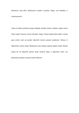 Athenarum regis filius, Minotaurum occidere constituit. Itaque, cum obsidibus in


Cretam pervenit.




Cretae rex filiam pulchram quoque habebat, Ariadna nomine. Ariadna, magno amore


Thesei capta, Theseum servare constituit. Itaque, Theseo longum filum dedit, ut (para


que) certam viam ad portam labyrinthi invenire possent (pudieran). Theseus in


labyrinthum intravit atque Minotaurum post longam pugnam gladio occidit. Deinde,


auxilio fili ad labyrinthi portam facile pervenit atque e labyrintho evasit. Ita,


Athenienses obsides a saevitia monstri liberavit.
 