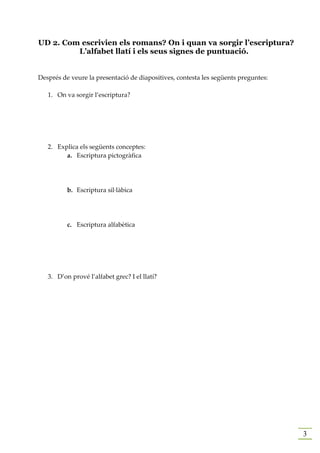 UD 2. Com escrivien els romans? On i quan va sorgir l’escriptura?
         L’alfabet llatí i els seus signes de puntuació.


Després de veure la presentació de diapositives, contesta les següents preguntes:

   1. On va sorgir l’escriptura?




   2. Explica els següents conceptes:
         a. Escriptura pictogràfica




          b. Escriptura sil·làbica




          c. Escriptura alfabètica




   3. D’on prové l’alfabet grec? I el llatí?




                                                                                    3
 