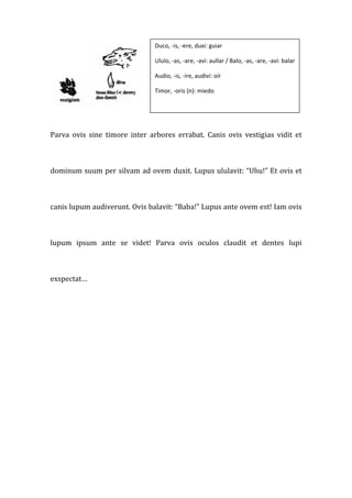 Duco, ‐is, ‐ere, duxi: guiar 

                                    Ululo, ‐as, ‐are, ‐avi: aullar / Balo, ‐as, ‐are, ‐avi: balar 

                                    Audio, ‐is, ‐ire, audivi: oír 

                                    Timor, ‐oris (n): miedo 

                                     



Parva  ovis  sine  timore  inter  arbores  errabat.  Canis  ovis  vestigias  vidit  et 



dominum suum per silvam ad ovem duxit. Lupus ululavit: “Uhu!” Et ovis et 



canis lupum audiverunt. Ovis balavit: “Baba!” Lupus ante ovem est! Iam ovis 



lupum  ipsum  ante  se  videt!  Parva  ovis  oculos  claudit  et  dentes  lupi 



exspectat… 




 



 



 



 
 