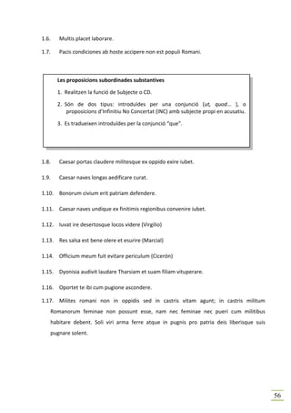 1.6.   Multis placet laborare.

1.7.   Pacis condiciones ab hoste accipere non est populi Romani.



       Les proposicions subordinades substantives

       1. Realitzen la funció de Subjecte o CD.

       2. Són de dos tipus: introduïdes per una conjunció (ut, quod... ), o
           proposicions d’Infinitiu No Concertat (INC) amb subjecte propi en acusatiu.

       3. Es tradueixen introduïdes per la conjunció “que”.




1.8.   Caesar portas claudere militesque ex oppido exire iubet.

1.9.   Caesar naves longas aedificare curat.

1.10. Bonorum civium erit patriam defendere.

1.11. Caesar naves undique ex finitimis regionibus convenire iubet.

1.12. Iuvat ire desertosque locos videre (Virgilio)

1.13. Res salsa est bene olere et esurire (Marcial)

1.14. Officium meum fuit evitare periculum (Cicerón)

1.15. Dyonisia audivit laudare Tharsiam et suam filiam vituperare.

1.16. Oportet te ibi cum pugione ascondere.

1.17. Milites romani non in oppidis sed in castris vitam agunt; in castris militum
   Romanorum feminae non possunt esse, nam nec feminae nec pueri cum militibus
   habitare debent. Soli viri arma ferre atque in pugnis pro patria deis liberisque suis
   pugnare solent.




                                                                                           56
 