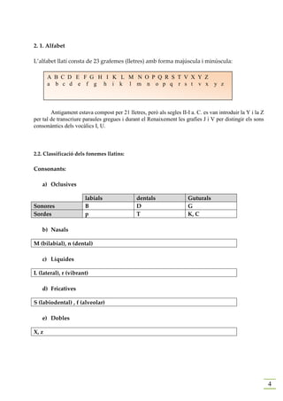 2. 1. Alfabet

L’alfabet llatí consta de 23 grafemes (lletres) amb forma majúscula i minúscula:

       A B C D E F G H I K L M N O P Q R S T V X Y Z
       a b c d e f g h i k l m n o p q r s t v x                                  y z




        Antigament estava compost per 21 lletres, però als segles II-I a. C. es van introduir la Y i la Z
per tal de transcriure paraules gregues i durant el Renaixement les grafies J i V per distingir els sons
consonàntics dels vocàlics I, U.



2.2. Classificació dels fonemes llatins:

Consonants:

   a) Oclusives

                       labials                dentals                 Guturals
Sonores                B                      D                       G
Sordes                 p                      T                       K, C

   b) Nasals

M (bilabial), n (dental)

   c) Líquides

L (lateral), r (vibrant)

   d) Fricatives

S (labiodental) , f (alveolar)

   e) Dobles

X, z




                                                                                                            4
 