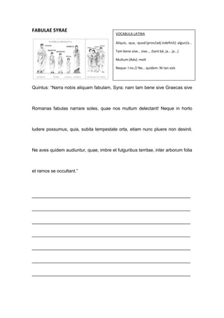 FABULAE SYRAE
                                          VOCABULA LATINA

                                          Aliquis, -qua, -quod (pron/adj indefinit): algun/a…

                                          Tam bene sive… sive…. (tant bé, ja... ja...)

                                          Multum (Adv): molt

                                          Neque: I no // Ne… quidem: Ni tan sols




Quintus: “Narra nobis aliquam fabulam, Syra; nam tam bene sive Graecas sive



Romanas fabulas narrare soles, quae nos multum delectant! Neque in horto



ludere possumus, quia, subita tempestate orta, etiam nunc pluere non desinit.



Ne aves quidem audiuntur, quae, imbre et fulguribus territae, inter arborum folia



et ramos se occultant.”




_______________________________________________________________

_______________________________________________________________

_______________________________________________________________

_______________________________________________________________

_______________________________________________________________

_______________________________________________________________

_______________________________________________________________
 