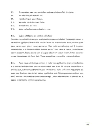 3.7.       Crassus ab eo rege, cum quo bellum postea gravissimum fuit, vincebatur.
3.8.       Hic ferocior quam Romulus fuit.
3.9.       Haec tam frigida quam illa sunt.
3.10.      Vir melior est Gellius quam Turius.
3.11.      Melior Gellius est Turio.
3.12.      Video multos homines me beatiores esse.


3.13.      Vulpes callidissima est omnium animalium
Quondam corvus in altissima arbore sedebat et in ore caseum habebat. Vulpes videt caseum et
ad arborem appropinquat et dicit ad corvum: “tu es avis fortunatissima. Tu es pulchrior quam
pavo, nigrior quam pice et tuarum pennarum fulgor maior est splendore auri. Si tu vocem
suavem habes, tu es felicior et nobilior omnibus avibus." Tunc, laetus et beatus, corvus buccam
aperuit et cecinit. Caseus ex ore cadit et vulpes ratissimum caseum invenit. Vulpes caseum e
terra arripuit et devoravit. Tunc, dicit: "Corve, avis pulchra, tu es stultior ceteris animalibus"


3.14.      Pater meus nobilissimus omnium et mater mea pulcherrima inter omnes feminas
erat. Omnes feminae minus pulchrae quam mater mea erant. Vir quoque pulcherrimus ex
omnibus sum, nobilissimus et fortissimus ex cohorte mea. Nullus tam nobilis neque fortis est
quam ego. Oculi mei nigerrimi et statura excelsissima sunt. Altissimus omnium militum sum.
Amici mei non tam alti neque fortes sunt quam ego. Cohors mea firmissima ex omnibus est et
oppida opulentissima omnium oppugnavimus.




                                                                                                     68
 