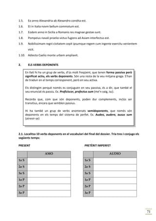 1.5.     Eo anno Alexandria ab Alexandro condita est.
1.6.     Et in Italia novm bellum commotum est.
1.7.     Eodem anno in Sicilia a Romanis res magnae gestae sunt.
1.8.     Pompeius navali proelio victus fugiens ad Asiam interfectus est.
1.9.     Nobilissimam regni civitatem cepit ipsumque regem cum ingente exercitu venientem
         vicit.
1.10. Adiecto Caelio monte urbem ampliavit.


2.       ELS VERBS DEPONENTS

       En llatí hi ha un grup de verbs, d’ús molt freqüent, que tenen forma passiva però
       significat actiu, els verbs deponents. Són una resta de la veu mitjana grega. S’han
       de traduir en el temps corresponent, però en veu activa.

       Els distingim perquè només es conjuguen en veu passiva, és a dir, que també el
       seu enunciat és passiu. Ex. Proficiscor, profectus sum (me’n vaig, isc).

       Recorda que, com que són deponents, poden dur complements, inclús ser
       transitius, encara que semblen passius.

       Hi ha també un grup de verbs anomenats semideponents, que només són
       deponents en els temps del sistema de perfet. Ex. Audeo, audere, ausus sum
       (atrevir-se)



2.1. Localitza 10 verbs deponents en el vocabulari del final del dossier. Tria tres i conjuga els
següents temps:

PRESENT                                              PRETÈRIT IMPERFET

                      AMO                                                AUDIO

1a S                                                 1a S

2a S                                                 2a S

3a S                                                 3a S

1a P                                                 1a P

2a P                                                 2a P

3a P                                                 3a P




                                                                                                    71
 