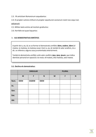 2.3. Illi amicitiam Romanorum sequebantur.
2.4. Et propter vulnera militum et propter sepulturam occisorum nostri eos sequi non
potuerunt.
2.5. Milites laeto animo ad mortem gradiuntur.
2.6. Horribile est quae loquantur.


3.- ELS DEMOSTRATIUS EMFÀTICS



 A partir de is, ea, id, es va formar el demostratiu emfàtic idem, eadem, idem (el
 mateix, la mateixa, la mateixa cosa). Com is, ea, id, també té valor anafòric, és a
 dir, es refereix a alguna cosa ja esmentada anteriorment.

 També és demostratiu emfàtic amb valor anafòric ipse, ipsa, ipsum, que indica
 identitat personal en oposició a la resta: ell mateix, ella mateixa, això mateix.



3.1. Declina els demostratius:

                       SINGULAR                                   PLURAL

             M              F            N             M             F               N

Nom.     IDEM         EADEM          IDEM

Ac.

Gen.

Dat.

Abl.




                                                                                         73
 