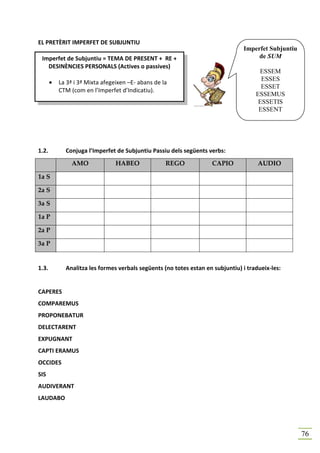EL PRETÈRIT IMPERFET DE SUBJUNTIU
                                                                                Imperfet Subjuntiu
 Imperfet de Subjuntiu = TEMA DE PRESENT + RE +                                      de SUM
   DESINÈNCIES PERSONALS (Actives o passives)
                                                                                      ESSEM
                                                                                       ESSES
       •   La 3ª i 3ª Mixta afegeixen –E- abans de la
                                                                                       ESSET
           CTM (com en l’Imperfet d’Indicatiu).
                                                                                     ESSEMUS
                                                                                      ESSETIS
                                                                                      ESSENT




1.2.         Conjuga l’Imperfet de Subjuntiu Passiu dels següents verbs:
                AMO              HABEO              REGO            CAPIO             AUDIO

1a S

2a S

3a S

1a P

2a P

3a P


1.3.         Analitza les formes verbals següents (no totes estan en subjuntiu) i tradueix-les:


CAPERES
COMPAREMUS
PROPONEBATUR
DELECTARENT
EXPUGNANT
CAPTI ERAMUS
OCCIDES
SIS
AUDIVERANT
LAUDABO




                                                                                                     76
 
