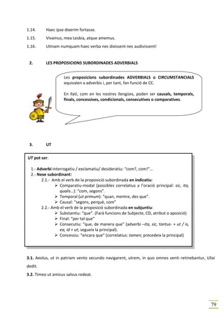 1.14.     Haec ipse dixerim fortasse.
1.15.     Vivamus, mea Lesbia, atque amemus.
1.16.     Utinam numquam haec verba nec dixissent nec audivissent!


 2.       LES PROPOSICIONS SUBORDINADES ADVERBIALS


                    Les proposicions subordinades ADVERBIALS o CIRCUMSTANCIALS
                    equivalen a adverbis i, per tant, fan funció de CC.

                    En llatí, com en les nostres llengües, poden ser causals, temporals,
                    finals, concessives, condicionals, consecutives o comparatives.




 3.       UT

UT pot ser:

  1.- Adverbi interrogatiu / exclamatiu/ desideratiu: “com?, com!”…
  2.- Nexe subordinant:
        2.1.- Amb el verb de la proposició subordinada en indicatiu:
                  Comparatiu-modal (possibles correlatius a l’oració principal: sic, ita,
                  qualis…): “com, segons”.
                  Temporal (ut primum): “quan, mentre, des que”.
                  Causal: “segons, perquè, com”
        2.2.- Amb el verb de la proposició subordinada en subjuntiu:
                  Substantiu: “que”. (Farà funcions de Subjecte, CD, atribut o aposició)
                  Final: “per tal que”
                  Consecutiu: “que, de manera que” (adverbi –ita, sic, tantus- + ut / is,
                  ea, id + ut; segueix la principal).
                  Concessiu: “encara que” (correlatius: tamen; precedeix la principal)




3.1. Aeolus, ut in patriam vento secundo navigarent, utrem, in quo omnes venti retinebantur, Ulixi
dedit.
3.2. Timeo ut amicus salvus redeat.




                                                                                               79
 
