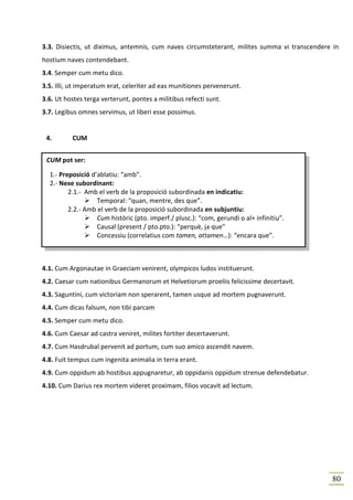 3.3. Disiectis, ut diximus, antemnis, cum naves circumsteterant, milites summa vi transcendere in
hostium naves contendebant.
3.4. Semper cum metu dico.
3.5. Illi, ut imperatum erat, celeriter ad eas munitiones pervenerunt.
3.6. Ut hostes terga verterunt, pontes a militibus refecti sunt.
3.7. Legibus omnes servimus, ut liberi esse possimus.


 4.       CUM


 CUM pot ser:

  1.- Preposició d’ablatiu: “amb”.
  2.- Nexe subordinant:
         2.1.- Amb el verb de la proposició subordinada en indicatiu:
                   Temporal: “quan, mentre, des que”.
         2.2.- Amb el verb de la proposició subordinada en subjuntiu:
                   Cum històric (pto. imperf./ plusc.): “com, gerundi o al+ infinitiu”.
                   Causal (present / pto.pto.): “perquè, ja que”
                   Concessiu (correlatius com tamen, attamen…): “encara que”.



4.1. Cum Argonautae in Graeciam venirent, olympicos ludos instituerunt.
4.2. Caesar cum nationibus Germanorum et Helvetiorum proeliis felicissime decertavit.
4.3. Saguntini, cum victoriam non sperarent, tamen usque ad mortem pugnaverunt.
4.4. Cum dicas falsum, non tibi parcam
4.5. Semper cum metu dico.
4.6. Cum Caesar ad castra veniret, milites fortiter decertaverunt.
4.7. Cum Hasdrubal pervenit ad portum, cum suo amico ascendit navem.
4.8. Fuit tempus cum ingenita animalia in terra erant.
4.9. Cum oppidum ab hostibus appugnaretur, ab oppidanis oppidum strenue defendebatur.
4.10. Cum Darius rex mortem videret proximam, filios vocavit ad lectum.




                                                                                              80
 
