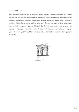 5. LES CARIÀTIDES:

Cum Persarum exercitus contra Graeciam bellum gererent, Peloponnesi civitas, cui Caryae
nomen fuit, cum hostibus consensit.Ceteri Graeci, cum Persas bello vicissent atque patriam ab
hostibus liberavissent, oppidum proditorum penitus deleverunt. Deleta urbe, interfectis
omnibus viris, mulieres omnes captivae factae sunt. Tamen, hae captivae stolas ornatusque
suae civitatis numquam deponere debebant. Sic illae miserae, quas omnes agnoscere et
spernere poterant, pro sua civitate poenas diu luebant. Tum quoque architecti earum imagines
pro columnis in publicis aedificiis collocaverunt, ut Caryatidum memoria etiam posteris
traderetur.




                                                                                                81
 