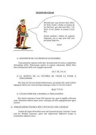 TEXTOS DE CÈSAR




                                         Recorda que vaig escriure dues obres:
                                         De Bello Gallico (Sobre la Guerra de
                                         les Gàl·lies), que abreviem B.G; i De
                                         Bello Civile (Sobre la Guerra Civil),
                                         B.C.

                                         Intenta analitzar i traduir els següents
                                         fragments, ara ja saps prou llatí com
                                         per poder llegir-me.

                                                         Ànim!




     1) DESCRIPCIÓ DE LES TROPES D’ALEXANDRIA

        Erant praeterea equitum milia duo. Inveteraverant hi omnes compluribus
  Alexandriae bellis, Ptolomaeum patrem in regnum reduxerant, Bibuli filios
  duos interfecerant, bella cum Aegyptiis gesserant.

                                                   (B. C. III, 110, 6)

     2) LA NOTÍCIA DE LA VICTÒRIA DE CÈSAR FA FUGIR A
        INDUCIOMAR

       Hac fama ad Treveros perlata Indutiomarus, qui postero die castra Labieni
  oppugnare decreverat, noctu profugit copiasque omnes in Treveros reducit.

                                                   (B. G. V,53,2)

     3) CÉSAR CONDUEIX A MARSELLA TRES LEGIONS

        His iniuriis permotus Caesar illas legiones tres, quae in oppido collocatae
  erant, Massiliam adducit atque turres vineasque ad urbis oppugnationem agere
  instituit.

4) AMBAIXADORS ENEMICS SÓN CAPTURATS COM A REHENS

        Eodem die legati ab hostibus missi ad Caesarem de pace venerunt. Caesar
  cum his obsidum numerum, quem ante imperaverat, duplicavit eosque in
  continentem adducere iussit.
 
