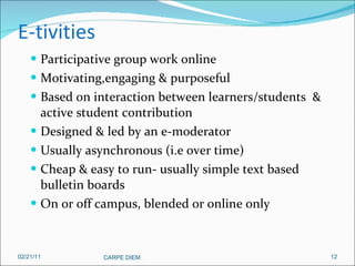 E-tivities Participative group work online Motivating,engaging & purposeful Based on interaction between learners/students  & active student contribution Designed & led by an e-moderator Usually asynchronous (i.e over time) Cheap & easy to run- usually simple text based bulletin boards On or off campus, blended or online only 02/21/11 CARPE DIEM  