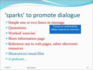 ‘ sparks’ to promote dialogue Simple one or two liners in message Quotations Worked ‘exercise’ Short information page Reference out to web pages, other electronic resources Illustration/visual/film A podcast… Focus on authenticity Make relevance obvious 21/02/11 Gilly Salmon 